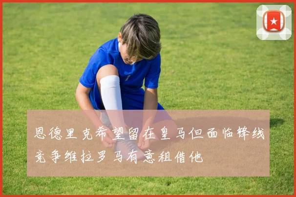 恩德里克希望留在皇马但面临锋线竞争维拉罗马有意租借他